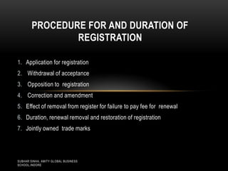 PROCEDURE FOR AND DURATION OF
REGISTRATION
1. Application for registration
2. Withdrawal of acceptance
3. Opposition to registration
4. Correction and amendment
5. Effect of removal from register for failure to pay fee for renewal
6. Duration, renewal removal and restoration of registration
7. Jointly owned trade marks

SUBHAR SINHA, AMITY GLOBAL BUSINESS
SCHOOL,INDORE

 