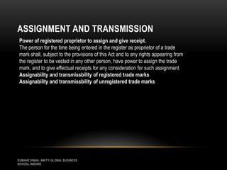 ASSIGNMENT AND TRANSMISSION
Power of registered proprietor to assign and give receipt.
The person for the time being entered in the register as proprietor of a trade
mark shall, subject to the provisions of this Act and to any rights appearing from
the register to be vested in any other person, have power to assign the trade
mark, and to give effectual receipts for any consideration for such assignment
Assignability and transmissbility of registered trade marks
Assignability and transmissbility of unregistered trade marks

SUBHAR SINHA, AMITY GLOBAL BUSINESS
SCHOOL,INDORE

 