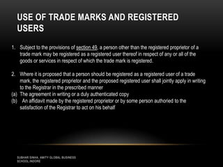 USE OF TRADE MARKS AND REGISTERED
USERS
1. Subject to the provisions of section 49, a person other than the registered proprietor of a
trade mark may be registered as a registered user thereof in respect of any or all of the
goods or services in respect of which the trade mark is registered.
2. Where it is proposed that a person should be registered as a registered user of a trade
mark, the registered proprietor and the proposed registered user shall jointly apply in writing
to the Registrar in the prescribed manner
(a) The agreement in writing or a duly authenticated copy
(b) An affidavit made by the registered proprietor or by some person authoried to the
satisfaction of the Registrar to act on his behalf

SUBHAR SINHA, AMITY GLOBAL BUSINESS
SCHOOL,INDORE

 