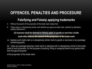 OFFENCES, PENALTIES AND PROCEDURE
Falsifying and Falsely applying trademarks
A.

Without the assent of the proprietor of the trade mark makes that

B.

Trade mark or a deceptively similar mark falsifies any genuine trade mark, whether by alteration,
addition,Effacement

(2) A person shall be deemed to falsely apply to goods or services a trade
mark who, without the assent of the proprietor of the trade mark

(a) Applies such trade mark or a deceptively similar mark to goods or services or any package
containing goods.
(b) Uses any package bearing a mark which is identical with or deceptively similar to the trade
mark of such proprietor, for the purpose of packing, filling or wrapping therein any goods other
than the genuine goods

of the proprietor of the trade mark.

SUBHAR SINHA, AMITY GLOBAL BUSINESS
SCHOOL,INDORE

 