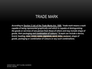 TRADE MARK
According to Section 2 (zb) of the Trade Marks Act, 1999, “trade mark means a mark
capable of being represented graphically and which is capable of distinguishing
the goods or services of one person from those of others and may include shape of
goods, their packaging and combination of colours.” A mark can include a device,
brand, heading, label, ticket, name, signature, word, letter, numeral, shape of
goods, packaging or combination of colours or any such combinations.

SUBHAR SINHA, AMITY GLOBAL BUSINESS
SCHOOL,INDORE

 
