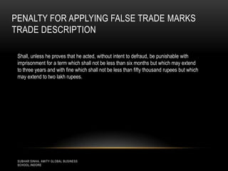PENALTY FOR APPLYING FALSE TRADE MARKS
TRADE DESCRIPTION
Shall, unless he proves that he acted, without intent to defraud, be punishable with
imprisonment for a term which shall not be less than six months but which may extend
to three years and with fine which shall not be less than fifty thousand rupees but which
may extend to two lakh rupees.

SUBHAR SINHA, AMITY GLOBAL BUSINESS
SCHOOL,INDORE

 