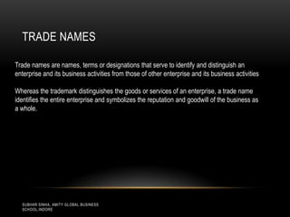 TRADE NAMES
Trade names are names, terms or designations that serve to identify and distinguish an
enterprise and its business activities from those of other enterprise and its business activities
Whereas the trademark distinguishes the goods or services of an enterprise, a trade name
identifies the entire enterprise and symbolizes the reputation and goodwill of the business as
a whole.

SUBHAR SINHA, AMITY GLOBAL BUSINESS
SCHOOL,INDORE

 