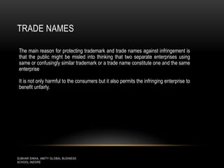 TRADE NAMES
The main reason for protecting trademark and trade names against infringement is
that the public might be misled into thinking that two separate enterprises using
same or confusingly similar trademark or a trade name constitute one and the same
enterprise
It is not only harmful to the consumers but it also permits the infringing enterprise to
benefit unfairly.

SUBHAR SINHA, AMITY GLOBAL BUSINESS
SCHOOL,INDORE

 
