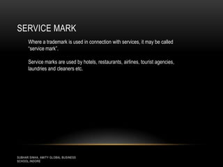 SERVICE MARK
Where a trademark is used in connection with services, it may be called
“service mark”.
Service marks are used by hotels, restaurants, airlines, tourist agencies,
laundries and cleaners etc.

SUBHAR SINHA, AMITY GLOBAL BUSINESS
SCHOOL,INDORE

 