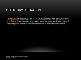 STATUTORY DEFINATION
TRADE MARK: Section 2(1) (m) of TM Act, 1999 defines „Mark‟ as “Mark includes
a – Device, brand, heading, label, ticket, name, signature, word, letter, numeral,
shape of goods, packing or combination of colours or any combination thereof.”

SUBHAR SINHA, AMITY GLOBAL BUSINESS
SCHOOL,INDORE

 