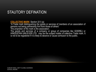 STAUTORY DEFINATION
COLLECTIVE MARK: Section 2(1) (g)
“A Trade mark distinguishing the goods or services of members of an association of
persons not being partnership firm from those of others”
The proprietor of the mark is the association.
The goods and services of a company or group of companies like GODREJ or
HINDUSTAN UNILEVER LTD. may be the subject matter of collective Trade mark. It
is not to be registered if it is likely to deceive or cause confusion to the public.

SUBHAR SINHA, AMITY GLOBAL BUSINESS
SCHOOL,INDORE

 