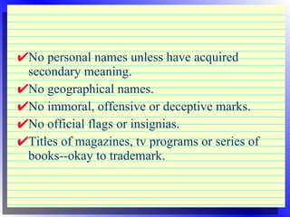 No personal names unless have acquired secondary meaning. No geographical names. No immoral, offensive or deceptive marks. No official flags or insignias. Titles of magazines, tv programs or series of books--okay to trademark. 