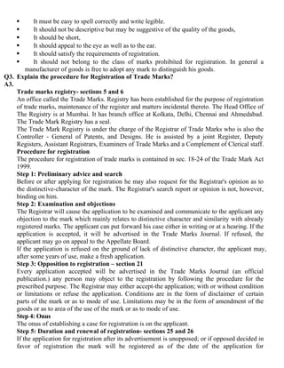       It must be easy to spell correctly and write legible.
          It should not be descriptive but may be suggestive of the quality of the goods,
          It should be short,
          It should appeal to the eye as well as to the ear.
          It should satisfy the requirements of registration.
          It should not belong to the class of marks prohibited for registration. In general a
        manufacturer of goods is free to adopt any mark to distinguish his goods.
Q3. Explain the procedure for Registration of Trade Marks?
A3.
    Trade marks registry- sections 5 and 6
    An office called the Trade Marks. Registry has been established for the purpose of registration
    of trade marks, maintenance of the register and matters incidental thereto. The Head Office of
    The Registry is at Mumbai. It has branch office at Kolkata, Delhi, Chennai and Ahmedabad.
    The Trade Mark Registry has a seal.
    The Trade Mark Registry is under the charge of the Registrar of Trade Marks who is also the
    Controller - General of Patents, and Designs. He is assisted by a joint Register, Deputy
    Registers, Assistant Registrars, Examiners of Trade Marks and a Complement of Clerical staff.
    Procedure for registration
    The procedure for registration of trade marks is contained in sec. 18-24 of the Trade Mark Act
    1999.
    Step 1: Preliminary advice and search
    Before or after applying for registration he may also request for the Registrar's opinion as to
    the distinctive-character of the mark. The Registrar's search report or opinion is not, however,
    binding on him.
    Step 2: Examination and objections
    The Registrar will cause the application to be examined and communicate to the applicant any
    objection to the mark which mainly relates to distinctive character and similarity with already
    registered marks. The applicant can put forward his case either in writing or at a hearing. If the
    application is accepted, it will be advertised in the Trade Marks Journal. If refused, the
    applicant may go on appeal to the Appellate Board.
    If the application is refused on the ground of lack of distinctive character, the applicant may,
    after some years of use, make a fresh application.
    Step 3: Opposition to registration – section 21
    Every application accepted will be advertised in the Trade Marks Journal (an official
    publication.) any person may object to the registration by following the procedure for the
    prescribed purpose. The Registrar may either accept-the application; with or without condition
    or limitations or refuse the application. Conditions are in the form of disclaimer of certain
    parts of the mark or as to mode of use. Limitations may be in the form of amendment of the
    goods or as to area of the use of the mark or as to mode of use.
    Step 4: Onus
    The onus of establishing a case for registration is on the applicant.
    Step 5: Duration and renewal of registration- sections 25 and 26
    If the application for registration after its advertisement is unopposed; or if opposed decided in
    favor of registration the mark will be registered as of the date of the application for
 