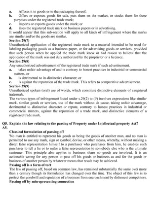 a.     Affixes it to goods or to the packaging thereof;
    b.     Offers or exposes goods for sale, puts them on the market, or stocks them for there
        purposes under the registered trade mark;
    c.     Imports or exports goods under the mark; or
    d.     Uses the registered trade mark on business papers or in advertising.
    It would appear that this sub-section will apply to all kinds of infringement where the marks
    are similar and/or the goods are similar.
    Section 29(7)
    Unauthorized application of the registered trade mark to a material intended to be used for
    labeling packaging goods as a business paper, or for advertising goods or services, provided
    that such person when he applied the trade mark knew or had reason to believe that the
    application of the mark was not duly authorized by the proprietor or a licensee.
    Section 29(8)
    Any unauthorized advertisement of the registered trade mark if such advertisement.
    a.     takes unfair advantage of and is contrary to honest practices in industrial or commercial
        matters, or
    b.     is detrimental to its distinctive character; or
    c.     Is against the reputation of the trade mark. This refers to comparative advertisement.
    Section 29(9)
    Unauthorized spoken (oral) use of words, which constitute distinctive elements of a registered
    trade mark.
    The various types of infringement listed under s.29(2) to (9) involves expressions like similar
    mark, similar goods or services, use of the mark without de cause, taking unfair advantage,
    detrimental to distinctive character or repute, contrary to honest practices in industrial or
    commercial matters, against the reputation of a trade mark, and distinctive elements of a
    registered trade mark.

Q5. Explain the law relating to the passing of Property under Intellectual property Act?
A5.
    Classical formulation of passing off
    'No man is entitled to represent his goods as being the goods of another man, and no man is
    permitted to use any mark, sign or symbol, devise, or other means, whereby, without making a
    direct false representation himself to a purchaser who purchases from him, he enables such
    purchaser to tell a lie or to make a false representation to somebody else who is the ultimate
    customer. This principle also applies to business share no goods are involved. It is an
    actionable wrong for any person to pass off his goods or business as and for the goods or
    business of another person by whatever means that result may be achieved.
    Passing off is a form of tort
    The law of passing off, based on common law, has remained substantially the same over more
    than a century though its formulation has changed over the time. The object of this law is to
    protect the goodwill and reputation of a business from encroachment by dishonest competitors.
    Passing off by misrepresenting connection
 