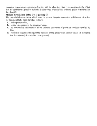 In certain circumstances passing off action will lie when there is a representation to the effect
that the defendants' goods or business is connected or associated with the goods or business of
the plaintiff.
Modern formulation of the law of passing off
The essential characteristics which must be present in order to create a valid cause of action
for passing off ahs been stared as follows:
  a. misrepresentation,
  b. made by a person in the course of trade,
  c. to prospective customers of his or ultimate customers of goods or services supplied by
      him,
  d. which is calculated to injure the business or the goodwill of another trader (in the sense
      that is reasonably foreseeable consequence).
 