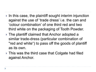  In this case, the plaintiff sought interim injunction
against the use of ‘trade dress’ i.e. the can and
‘colour combination’ of one third red and two
third white on the packaging of Tooth Powder.
 The plantiff claimed that Anchor adopted a
similar trade-dress (particular combination of
"red and white“) to pass off the goods of plantiff
as its own.
 This was the third case that Colgate had filed
against Anchor.
 