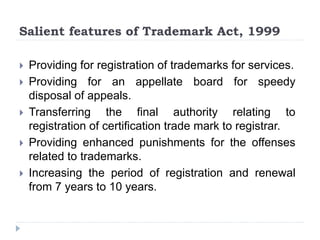 Salient features of Trademark Act, 1999
 Providing for registration of trademarks for services.
 Providing for an appellate board for speedy
disposal of appeals.
 Transferring the final authority relating to
registration of certification trade mark to registrar.
 Providing enhanced punishments for the offenses
related to trademarks.
 Increasing the period of registration and renewal
from 7 years to 10 years.
 