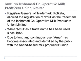Amul vs Ichhamati Co-Operative Milk
Producers Union Limited
 Registrar General of Trademark, Kolkata,
allowed the registration of ‘Imul’ as the trademark
of the Ichhamati Co-Operative Milk Producers
Union Limited
 While ‘Amul’ as a trade name has been used
since 1955.
 Due to long and continuous use, ‘Amul’ has
become associated and identified by the public
with the Anand-based milk producers’ union.
 