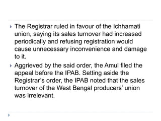  The Registrar ruled in favour of the Ichhamati
union, saying its sales turnover had increased
periodically and refusing registration would
cause unnecessary inconvenience and damage
to it.
 Aggrieved by the said order, the Amul filed the
appeal before the IPAB. Setting aside the
Registrar’s order, the IPAB noted that the sales
turnover of the West Bengal producers’ union
was irrelevant.
 