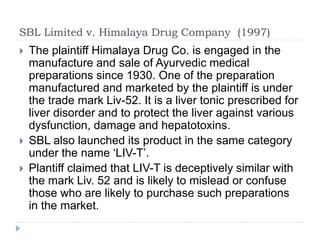 SBL Limited v. Himalaya Drug Company (1997)
 The plaintiff Himalaya Drug Co. is engaged in the
manufacture and sale of Ayurvedic medical
preparations since 1930. One of the preparation
manufactured and marketed by the plaintiff is under
the trade mark Liv-52. It is a liver tonic prescribed for
liver disorder and to protect the liver against various
dysfunction, damage and hepatotoxins.
 SBL also launched its product in the same category
under the name ‘LIV-T’.
 Plantiff claimed that LIV-T is deceptively similar with
the mark Liv. 52 and is likely to mislead or confuse
those who are likely to purchase such preparations
in the market.
 