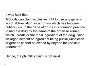 It was held that
‘Nobody can claim exclusive right to use any generic
word, abbreviation, or acronym which has become
publici juris. In the trade of drugs it is common practice
to name a drug by the name of the organ or ailment,
which it treats or the main ingredient of the drug. Such
an organ ailment or ingredient being public jurisdiction
or generic cannot be owned by anyone for use as a
trademark.’
Hence, the plaintiff's claim is not valid.
 