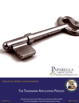 PAPARELLA
                                                                &          ASSOCIATES       PC

                                                                         Intellectual Property Law

 INTELLECTUAL PROPERTY LAW FOR BUSINESSES




                  THE TRADEMARK APPLICATION PROCESS

                     REPRESENTING CLIENTS IN ALL INTELLECTUAL PROPERTY MATTERS, WITH
www.Plaw.us              COSTS THAT ARE MORE IN-LINE WITH BUSINESS EXPECTATIONS.        888-877-2873
 