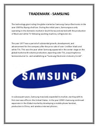TRADEMARK - SAMSUNG
The technology giant ruling the globe started as Samsung-Sanyo Electronics in the
year 1969 by Byung-chullLee. During the initial years, Samsung was only
operating in the domestic marketin South Korea and started with the production
of Black and white TV following washing machine, refrigerator etc.
The year 1977 was a period of substantial growth, development, and
advancement for the company after the prior sale of over 1 million black and
white TVs. This was the year when Samsung appeared in the center stage on the
global market with volume production, exporting color TVs, acquiring Korea
Semiconductor Co. and establishing as “Samsung Electronics Industry Co Ltd”.
In subsequentyears, Samsung massively expanded its market, starting with its
firstoverseas officein the United States. In the year 1990’s Samsung continued
expansion in the Global marketby developing a mobile phone handset,
production in China, and wireless internet phones.
 