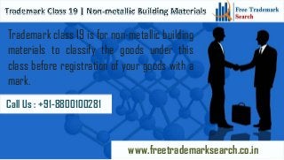 Trademark class 19 is for non-metallic building
materials to classify the goods under this
class before registration of your goods with a
mark.
Call Us : +91-8800100281

www.freetrademarksearch.co.in

 