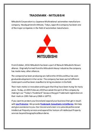 TRADEMARK - MITSUBISHI
MitsubishiCorporation is a Japanese Multinational automotive manufacture
company. Headquartered in Minato, Tokyo, Japan the company has been one
of the major companies in the field of automotive manufacture.
FromOctober, 2016 Mitsubishihas been a part of Renault-Mitsubishi-Nissan
alliance. Originally formed fromthe MitsubishiHeavy Industries thecompany
has made many other alliances.
The company has been producing cars beforethe 1950s and thus has seen
gradualdevelopment in the sector. The company has been partof different
motorsports and has been steadfastto bring revolution in the field.
Their main motto is Innovation and to gain that they have been trying for many
years. Today, on 20th February 2019 wesalutethe spirit of the company by
making it our “Today’s Trademark” becausethey got Trademark registration on
their mark on 20th February 1968 in USPTO.
If you want to protect your brand and expand your business then get in touch
with Lex Protector. WeprovideTrademark Consultants in California. Wehelp
and give assistanceto you. Our mission and vision is to provideprofessional
Intellectual Property services and expand the horizon of Intellectual Property
services beyond GeographicalBoundaries.
 