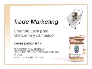 Trade Marketing
Creando valor para
fabricante y distribuidor

CARIDE BARROS, IVÁN

PROYECTOS DE MARKETING
PROFESOR: Mª JOSÉ GARCÍA RODRÍGUEZ
5º LADE
VIGO, 21 DE ABRIL DE 2008
 