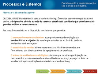 Planejamento e Implementação
sob a ótica da indústria.Processos e Sistemas
Processo 4: Sistema de Suporte
CREDIBILIDADE é fundamental para o trade marketing. É o maior patrimônio que esta área
possui. Só é possível obtê-la através de sistemas estatísticos confiáveis que permitam fazer
grandes análises e levantamentos.
Por isso, é necessário ter a disposição um sistema que permita:
O acompanhamento de objetivo: acompanhamento da evolução das
vendas diárias X objetivo de vendas para avaliar se ao final do período
o objetivo será alcançado.
A estatística de vendas: sistema que mostra o histórico de vendas e o
faturamento por diversos níveis de agrupamento de produtos.
A leitura de variáveis mercadológicas: sistema que mostra a participação de
mercado dos produtos considerando variáveis como preço, espaço na área de
vendas, estoque e aplicação de materiais de merchandising.
 