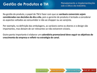 Planejamento e Implementação
sob a ótica da indústria.Gestão de Produtos e TM
Na gestão do produto, o papel de TM é fazer com que as variáveis comerciais sejam
consideradas nas decisões do dia a dia, pois o gerente de produto é tentado a considerar
os aspectos voltados ao consumidor e não ao shopper ou ao varejista.
Por exemplo, na definição das embalagens, as variáveis como os dizeres e o design são
importantes, mas deixam de ser relevantes se não estiverem visíveis.
Outro ponto importante é elaborar um calendário promocional deve seguir os objetivos de
crescimento da empresa e refletir na estratégia de canal.
 