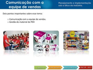 Planejamento e Implementação
sob a ótica da indústria.
Comunicação com a
equipe de vendas
Dois pontos importantes sobre esse tema:
o Comunicação com a equipe de vendas.
o Gestão do material de PDV
 
