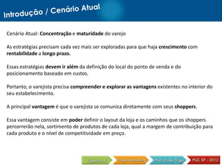 Cenário Atual: Concentração e maturidade do varejo
As estratégias precisam cada vez mais ser exploradas para que haja crescimento com
rentabilidade a longo prazo.
Essas estratégias devem ir além da definição do local do ponto de venda e do
posicionamento baseado em custos.
Portanto, o varejista precisa compreender e explorar as vantagens existentes no interior do
seu estabelecimento.
A principal vantagem é que o varejista se comunica diretamente com seus shoppers.
Essa vantagem consiste em poder definir o layout da loja e os caminhos que os shoppers
percorrerão nela, sortimento de produtos de cada loja, qual a margem de contribuição para
cada produto e o nível de competitividade em preço.
 