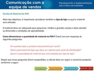 Planejamento e Implementação
sob a ótica da indústria.
Comunicação com a
equipe de vendas
Gestão de Material de PDV
Além dos objetivos, é importante considerar também o tipo de loja na qual o material
será utilizado.
O material deve ser adequado para pequenos, médios e grandes varejos e deve atender
as dimensões e condições de aplicabilidade.
Como dimensionar a quantidade de material no PDV? Check List com respostas às
seguintes perguntas:
Depois que essas perguntas forem respondidas, o cálculo deve ser seguir o raciocínio proposto
conforme a seguir:
Em quantas lojas o produto está presente por canal?
Qual o percentual de lojas que deve ser coberto pelo canal de distribuição?
Qual é a quantidade de material que será utilizado por tipo de loja?
 