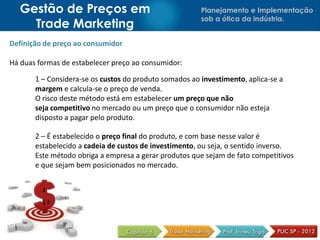 Planejamento e Implementação
sob a ótica da indústria.
Gestão de Preços em
Trade Marketing
Definição de preço ao consumidor
Há duas formas de estabelecer preço ao consumidor:
1 – Considera-se os custos do produto somados ao investimento, aplica-se a
margem e calcula-se o preço de venda.
O risco deste método está em estabelecer um preço que não
seja competitivo no mercado ou um preço que o consumidor não esteja
disposto a pagar pelo produto.
2 – É estabelecido o preço final do produto, e com base nesse valor é
estabelecido a cadeia de custos de investimento, ou seja, o sentido inverso.
Este método obriga a empresa a gerar produtos que sejam de fato competitivos
e que sejam bem posicionados no mercado.
 