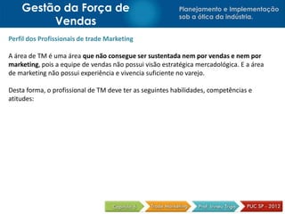 Planejamento e Implementação
sob a ótica da indústria.
Gestão da Força de
Vendas
Perfil dos Profissionais de trade Marketing
A área de TM é uma área que não consegue ser sustentada nem por vendas e nem por
marketing, pois a equipe de vendas não possui visão estratégica mercadológica. E a área
de marketing não possui experiência e vivencia suficiente no varejo.
Desta forma, o profissional de TM deve ter as seguintes habilidades, competências e
atitudes:
 