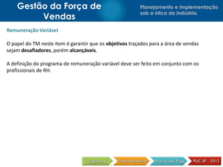 Planejamento e Implementação
sob a ótica da indústria.
Gestão da Força de
Vendas
Remuneração Variável
O papel do TM neste item é garantir que os objetivos traçados para a área de vendas
sejam desafiadores, porém alcançáveis.
A definição do programa de remuneração variável deve ser feito em conjunto com os
profissionais de RH.
 