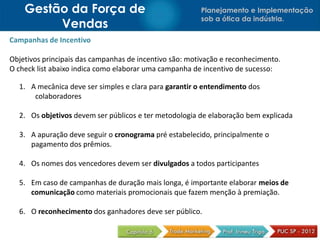 Planejamento e Implementação
sob a ótica da indústria.
Gestão da Força de
Vendas
Campanhas de Incentivo
Objetivos principais das campanhas de incentivo são: motivação e reconhecimento.
O check list abaixo indica como elaborar uma campanha de incentivo de sucesso:
1. A mecânica deve ser simples e clara para garantir o entendimento dos
colaboradores
2. Os objetivos devem ser públicos e ter metodologia de elaboração bem explicada
3. A apuração deve seguir o cronograma pré estabelecido, principalmente o
pagamento dos prêmios.
4. Os nomes dos vencedores devem ser divulgados a todos participantes
5. Em caso de campanhas de duração mais longa, é importante elaborar meios de
comunicação como materiais promocionais que fazem menção à premiação.
6. O reconhecimento dos ganhadores deve ser público.
 