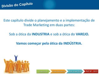 Este capítulo divide o planejamento e a implementação de
Trade Marketing em duas partes:
Sob a ótica da INDUSTRIA e sob a ótica do VAREJO.
Vamos começar pela ótica da INDÚSTRIA.
 