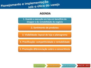 AGENDA
1. Usando a execução em loja em benefício do
shopper e da rentabilidade do negócio
2. Sortimento de produtos
3. Visibilidade: layout de loja e planograma
4. Precificação: competitividade e rentabilidade
5. Promoção diferenciação sobre a concorrência
 