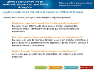Planejamento e Implementação
sob a ótica do varejo.
Usando a execução em loja em
benefício do shopper e da rentabilidade
do negócio
Usando a execução em loja em benefício do shopper e da rentabilidade do negócio
Em meio a esta análise, o varejista deve levantar as seguintes questões:
Quais são as maiores necessidade dos clientes na região de atuação?
Exemplo: em um determinado bairro existe 3 grandes universidades.
O varejista precisa identificar que o público que ele irá atender busca
conveniência.
Que tipo de concorrência e oportunidades existem na região de atuação?
Exemplo: se as lojas da vizinhança também focarem em produtos alimentícios a
preços populares e atuarem no mesmo segmento, significa dividir as vendas e a
rentabilidade com a concorrência.
Qual é a dimensão física do estabelecimento e o capital disponível?
deve-se adequar o espaço físico às necessidades dos shoppers e ao capital
disponível.
 