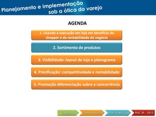 AGENDA
1. Usando a execução em loja em benefício do
shopper e da rentabilidade do negócio
2. Sortimento de produtos
3. Visibilidade: layout de loja e planograma
4. Precificação: competitividade e rentabilidade
5. Promoção diferenciação sobre a concorrência
 