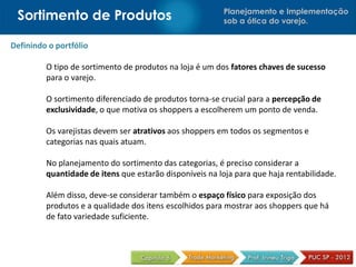 Planejamento e Implementação
sob a ótica do varejo.
Definindo o portfólio
O tipo de sortimento de produtos na loja é um dos fatores chaves de sucesso
para o varejo.
O sortimento diferenciado de produtos torna-se crucial para a percepção de
exclusividade, o que motiva os shoppers a escolherem um ponto de venda.
Os varejistas devem ser atrativos aos shoppers em todos os segmentos e
categorias nas quais atuam.
No planejamento do sortimento das categorias, é preciso considerar a
quantidade de itens que estarão disponíveis na loja para que haja rentabilidade.
Além disso, deve-se considerar também o espaço físico para exposição dos
produtos e a qualidade dos itens escolhidos para mostrar aos shoppers que há
de fato variedade suficiente.
Sortimento de Produtos
 