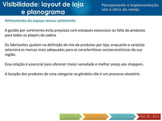 Planejamento e Implementação
sob a ótica do varejo.
Alinhamento do espaço versus sortimento
A gestão por sortimento evita prejuízos com estoques excessivos ou falta de produtos
para todos os players da cadeia
Os fabricantes ajudam na definição do mix de produtos por loja, enquanto o varejista
seleciona as marcas mais adequadas para as características socioeconômicas da sua
região.
Essa relação é essencial para oferecer maior variedade e melhor preço aos shoppers.
A locação dos produtos de uma categoria na gôndola não é um processo aleatório.
Visibilidade: layout de loja
e planograma
 