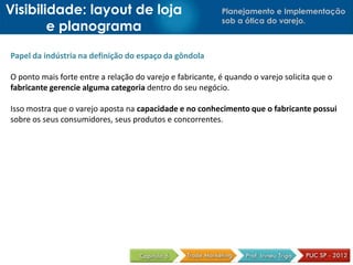Planejamento e Implementação
sob a ótica do varejo.
Papel da indústria na definição do espaço da gôndola
O ponto mais forte entre a relação do varejo e fabricante, é quando o varejo solicita que o
fabricante gerencie alguma categoria dentro do seu negócio.
Isso mostra que o varejo aposta na capacidade e no conhecimento que o fabricante possui
sobre os seus consumidores, seus produtos e concorrentes.
Visibilidade: layout de loja
e planograma
 