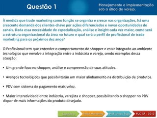 Questão 1 Planejamento e Implementação
sob a ótica do varejo.
À medida que trade marketing como função se organiza e cresce nas organizações, há uma
crescente demanda dos clientes-chave por ações diferenciadas e novas oportunidades de
canais. Dada essa necessidade de especialização, análise e insight cada vez maior, como será
a estrutura organizacional da área no futuro e qual será o perfil de profissional de trade
marketing para os próximos dez anos?
O Profissional tem que entender o comportamento do shopper e estar integrado ao ambiente
tecnológico que envolve a integração entre a indústria e varejo, sendo exemplos dessa
atuação:
• Um grande foco no shopper, análise e compreensão de suas atitudes.
• Avanços tecnológicos que possibilitarão um maior alinhamento na distribuição de produtos.
• PDV com sistema de pagamento mais veloz.
• Maior interatividade entre indústria, varejista e shopper, possibilitando o shopper no PDV
dispor de mais informações do produto desejado.
 