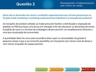 Questão 2 Planejamento e Implementação
sob a ótica do varejo.
Quais são as demandas de canais e condições organizacionais que tornam possível que as
funções trade marketing e marketing conjuntamente trabalhem na inovação de produtos?
As inovações de produto voltadas ao trade procuram facilitar a distribuição e exposição do
produto no PDV.Isso levou uma busca em inovação a fim de solucionar as demandas de canais.
O padrão de cores e o formato de embalagem devem permitir um empilhamento eficiente e
uma boa visualização do consumidor.
A quantidade ideal em uma caixa secundária deve suprir as necessidades do grande e
pequeno varejo e que o seu tamanho possibilita um transporte com menos risco de danos e
com menor ocupação de espaço possível.
 
