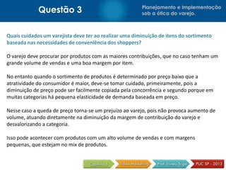 Questão 3 Planejamento e Implementação
sob a ótica do varejo.
Quais cuidados um varejista deve ter ao realizar uma diminuição de itens do sortimento
baseada nas necessidades de conveniência dos shoppers?
O varejo deve procurar por produtos com as maiores contribuições, que no caso tenham um
grande volume de vendas e uma boa margem por item.
No entanto quando o sortimento de produtos é determinado por preço baixo que a
atratividade do consumidor é maior, deve-se tomar cuidado, primeiramente, pois a
diminuição de preço pode ser facilmente copiada pela concorrência e segundo porque em
muitas categorias há pequena elasticidade de demanda baseada em preço.
Nesse caso a queda de preço torna-se um prejuízo ao varejo, pois não provoca aumento de
volume, atuando diretamente na diminuição da margem de contribuição do varejo e
desvalorizando a categoria.
Isso pode acontecer com produtos com um alto volume de vendas e com margens
pequenas, que estejam no mix de produtos.
 