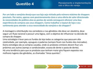 Questão 4 Planejamento e Implementação
sob a ótica do varejo.
Por um lado o varejista deseja que sua loja seja visitada pelo número máximo de shoppers
possíveis. Por outro, apenas com posicionamento claro e uma oferta de valor direcionada
às necessidades do público-alvo os pontos de venda conseguem oferecer uma boa
experiência de compras aos seus shoppers. Como trabalhar o layout de loja e seu
sortimento para atender a essa necessidade do varejista e do shopper?
A montagem e distribuição nos corredores e nas gôndolas não deve ser aleatória, deve
seguir um fluxo racional e possuir uma lógica, com o objetivo de influenciar na decisão de
compra do shopper.
Uma estratégia é levar para os fundos da loja todas as categorias que possuam alta
rotatividade, por exemplo, açougues e padarias (sempre ficam nos fundos dos mercados).
Outra estratégia são as compras casadas, onde os produtos similares devem ficar uns
próximos aos outros (xampu e condicionador, escova de dente e pasta de dente).
Há uma tendência para que os produtos que tenham maior giro fiquem expostos nos
melhores lugares das gôndolas, as chamadas “áreas quentes”.
 