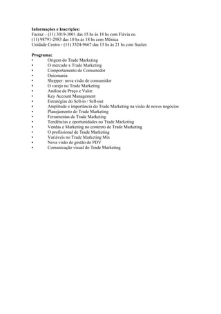 Informações e Inscrições:
Facraz – (11) 3019-3001 das 15 hs às 18 hs com Flávia ou
(11) 98791-2983 das 10 hs às 18 hs com Mônica
Unidade Centro - (11) 3324-9667 das 13 hs às 21 hs com Suelen
Programa:
• Origem do Trade Marketing
• O mercado x Trade Marketing
• Comportamento do Consumidor
• Oniomania
• Shopper: nova visão de consumidor
• O varejo no Trade Marketing
• Análise de Preço e Valor.
• Key Account Management
• Estratégias do Sell-in / Sell-out
• Amplitude e importância do Trade Marketing na visão de novos negócios
• Planejamento do Trade Marketing
• Ferramentas de Trade Marketing
• Tendências e oportunidades no Trade Marketing
• Vendas e Marketing no contexto de Trade Marketing
• O profissional de Trade Marketing
• Variáveis no Trade Marketing Mix
• Nova visão de gestão do PDV
• Comunicação visual do Trade Marketing
 
