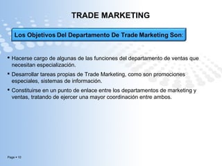 Page  10
TRADE MARKETING
 Hacerse cargo de algunas de las funciones del departamento de ventas que
necesitan especialización.
 Desarrollar tareas propias de Trade Marketing, como son promociones
especiales, sistemas de información.
 Constituirse en un punto de enlace entre los departamentos de marketing y
ventas, tratando de ejercer una mayor coordinación entre ambos.
 