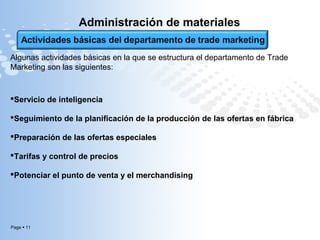 Page  11
Administración de materiales
Algunas actividades básicas en la que se estructura el departamento de Trade
Marketing son las siguientes:
Servicio de inteligencia
Seguimiento de la planificación de la producción de las ofertas en fábrica
Preparación de las ofertas especiales
Tarifas y control de precios
Potenciar el punto de venta y el merchandising
 