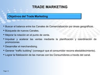 Page  3
TRADE MARKETING
 Buscar el balance entre los Canales de Comercialización por áreas geográficas.
 Búsqueda de nuevos Canales.
 Mejorar la rotación en el punto de venta.
 Impulsar y acelerar las ventas mediante la planificación y coordinación de
promociones
 Desarrollar el merchandising.
 Generar “traffic building” (conseguir que el consumidor recorra elestablecimiento).
 Lograr la fidelización de las marcas con los Consumidores a través del canal.
 